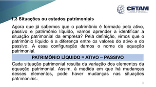 1.3 Situações ou estados patrimoniais
Agora que já sabemos que o patrimônio é formado pelo ativo,
passivo e patrimônio líquido, vamos aprender a identificar a
situação patrimonial da empresa? Pela definição, vimos que o
patrimônio líquido é a diferença entre os valores do ativo e do
passivo. A essa configuração damos o nome de equação
patrimonial.
Cada situação patrimonial resulta da variação dos elementos da
equação patrimonial. Assim, à medida em que há mudanças
desses elementos, pode haver mudanças nas situações
patrimoniais.
PATRIMÔNIO LÍQUIDO = ATIVO – PASSIVO
19
 