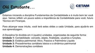 Olá Estudante...
Estamos iniciando a disciplina Fundamentos da Contabilidade e é muito bom ter você
aqui. Vamos refletir um pouco sobre a importância da Contabilidade para você, futuro
Técnico em Finanças.
Para alcançar esse intuito, você terá estes slides a cada Unidade, para ajudá-lo em
sua aprendizagem.
A Disciplina foi dividida em 4 (quatro) unidades, organizadas da seguinte forma:
Unidade 1: Contabilidade: conceito, objeto, finalidade, usuários e funções.
Unidade 2: Estática patrimonial: Ativo, Passivo e Patrimônio Líquido
Unidade 3: Procedimentos contábeis básico e a dinâmica patrimonial
Unidade 4: Demonstrações contábeis
2
 