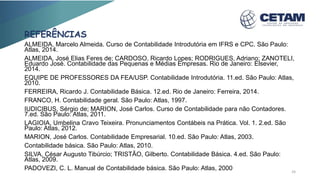 REFERÊNCIAS
ALMEIDA, Marcelo Almeida. Curso de Contabilidade Introdutória em IFRS e CPC. São Paulo:
Atlas, 2014.
ALMEIDA, José Elias Feres de; CARDOSO, Ricardo Lopes; RODRIGUES, Adriano; ZANOTELI,
Eduardo José. Contabilidade das Pequenas e Médias Empresas. Rio de Janeiro: Elsevier,
2014.
EQUIPE DE PROFESSORES DA FEA/USP. Contabilidade Introdutória. 11.ed. São Paulo: Atlas,
2010.
FERREIRA, Ricardo J. Contabilidade Básica. 12.ed. Rio de Janeiro: Ferreira, 2014.
FRANCO, H. Contabilidade geral. São Paulo: Atlas, 1997.
IUDICIBUS, Sérgio de; MARION, José Carlos. Curso de Contabilidade para não Contadores.
7.ed. São Paulo: Atlas, 2011.
LAGIOIA, Umbelina Cravo Teixeira. Pronunciamentos Contábeis na Prática. Vol. 1. 2.ed. São
Paulo: Atlas, 2012.
MARION, José Carlos. Contabilidade Empresarial. 10.ed. São Paulo: Atlas, 2003.
Contabilidade básica. São Paulo: Atlas, 2010.
SILVA, César Augusto Tibúrcio; TRISTÃO, Gilberto. Contabilidade Básica. 4.ed. São Paulo:
Atlas, 2009.
PADOVEZI, C. L. Manual de Contabilidade básica. São Paulo: Atlas, 2000 24
 