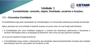Unidade 1
Contabilidade: conceito, objeto, finalidade, usuários e funções.
1.1 – Conceitos Contábeis
A Contabilidade surgiu pela necessidade de controle/registro e é comumente utilizada para tomada de decisões.
Agora, pensando em uma entidade e tentando avançar um pouco mais, em sua função administrativa,
 A Contabilidade tem como finalidade assegurar o controle dos fenômenos patrimoniais e financeiros e
fornecer informações sobre a composição do patrimônio, bem como de suas possíveis variações.
Já no que diz respeito à função econômica,
 A Contabilidade busca avaliar o desempenho das atividades desenvolvidas/decisões tomadas pela entidade
para alcançar seus fins, que podem ser lucrativos ou não.
3
 