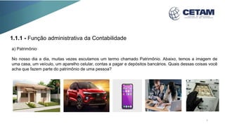 a) Patrimônio
No nosso dia a dia, muitas vezes escutamos um termo chamado Patrimônio. Abaixo, temos a imagem de
uma casa, um veículo, um aparelho celular, contas a pagar e depósitos bancários. Quais dessas coisas você
acha que fazem parte do patrimônio de uma pessoa?
1.1.1 - Função administrativa da Contabilidade
5
 