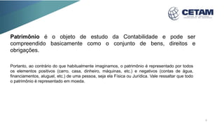 Patrimônio é o objeto de estudo da Contabilidade e pode ser
compreendido basicamente como o conjunto de bens, direitos e
obrigações.
Portanto, ao contrário do que habitualmente imaginamos, o patrimônio é representado por todos
os elementos positivos (carro, casa, dinheiro, máquinas, etc.) e negativos (contas de água,
financiamentos, aluguel, etc.) de uma pessoa, seja ela Física ou Jurídica. Vale ressaltar que todo
o patrimônio é representado em moeda.
6
 