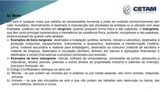 Um bem é qualquer coisa que satisfaz as necessidades humanas e pode ser avaliado economicamente (em
valor monetário). Normalmente, é destinado à manutenção das atividades da entidade ou é utilizado com essa
finalidade, podendo ser dividido em tangíveis, quando possuem forma física e são palpáveis, e intangíveis,
que têm como principal característica a inexistência de substância física, portanto, incorpóreos e não palpáveis,
embora possam ter grande valor atrelado.
 Exemplos de bens tangíveis: destinados à instalação (prédios, terrenos, móveis e utensílios), destinados à
produção (máquinas, equipamentos, instrumentos e acessórios), destinados à transformação (matéria-
prima, material secundário e material para embalagem), destinados ao consumo (material de escritório e
material de limpeza), destinados à circulação (dinheiro, dinheiro em bancos e aplicações financeiras) e
destinados à venda (mercadorias e produtos comprados pra revenda).
 Exemplos de bens intangíveis: marcas, software de computadores, concessões de portos, aeroportos e
rodoviárias, direitos autorais, patentes e outros direitos de propriedade industrial e patentes de invenção,
licenças e franquias, etc.
O Código Civil Brasileiro distingue os bens em:
a) Móveis - os que podem ser movidos por si próprios ou por outras pessoas, tais como animais, máquinas,
veículos.
b) Imóveis – os que são vinculados ao solo e que não podem ser retirados sem destruição ou danos, tais
como edifícios, terrenos e outros.
b) Bem
7
 