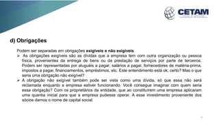 Podem ser separadas em obrigações exigíveis e não exigíveis.
 As obrigações exigíveis são as dívidas que a empresa tem com outra organização ou pessoa
física, provenientes da entrega de bens ou da prestação de serviços por parte de terceiros.
Podem ser representadas por aluguéis a pagar, salários a pagar, fornecedores de matéria-prima,
impostos a pagar, financiamentos, empréstimos, etc. Este entendimento está ok, certo? Mas o que
seria uma obrigação não exigível?
 A obrigação não exigível também pode ser vista como uma dívida, só que essa não será
reclamada enquanto a empresa estiver funcionando. Você consegue imaginar com quem seria
essa obrigação? Com os proprietários da entidade, que ao constituírem uma empresa aplicaram
uma quantia inicial para que a empresa pudesse operar. A esse investimento proveniente dos
sócios damos o nome de capital social.
d) Obrigações
9
 