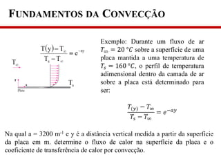 FUNDAMENTOS DA CONVECÇÃO
Exemplo: Durante um fluxo de ar
𝑇∞ = 20 °𝐶 sobre a superfície de uma
placa mantida a uma temperatura de
𝑇𝑠 = 160 °𝐶, o perfil de temperatura
adimensional dentro da camada de ar
sobre a placa está determinado para
ser:
𝑇(𝑦) − 𝑇∞
𝑇𝑠 − 𝑇∞
= 𝑒−𝑎𝑦
Na qual a = 3200 m-1 e y é a distância vertical medida a partir da superfície
da placa em m. determine o fluxo de calor na superfície da placa e o
coeficiente de transferência de calor por convecção.
 