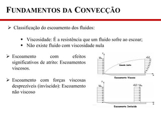 FUNDAMENTOS DA CONVECÇÃO
 Classificação do escoamento dos fluidos:
 Viscosidade: É a resistência que um fluido sofre ao escoar;
 Não existe fluido com viscosidade nula
 Escoamento com efeitos
significativos de atrito: Escoamentos
viscosos.
 Escoamento com forças viscosas
desprezíveis (invíscido): Escoamento
não viscoso
 