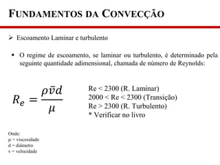 FUNDAMENTOS DA CONVECÇÃO
 Escoamento Laminar e turbulento
 O regime de escoamento, se laminar ou turbulento, é determinado pela
seguinte quantidade adimensional, chamada de número de Reynolds:
𝑅 𝑒 =
𝜌𝑣 𝑑
𝜇
Onde:
𝜇 = viscosidade
d = diâmetro
v = velocidade
Re < 2300 (R. Laminar)
2000 < Re < 2300 (Transição)
Re > 2300 (R. Turbulento)
* Verificar no livro
 