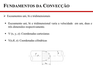 FUNDAMENTOS DA CONVECÇÃO
 Escoamentos uni, bi e tridimensionais
 Escoamento uni, bi e tridimensional varia a velocidade em um, duas e
três dimensões respectivamente.
 V (x, y, z): Coordenadas cartesianas
 V(r,𝜃, z): Coordenadas cilíndricas
 