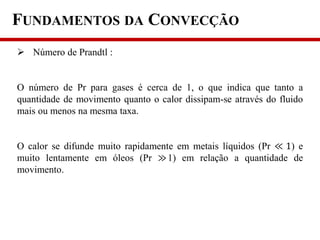 FUNDAMENTOS DA CONVECÇÃO
 Número de Prandtl :
O número de Pr para gases é cerca de 1, o que indica que tanto a
quantidade de movimento quanto o calor dissipam-se através do fluido
mais ou menos na mesma taxa.
O calor se difunde muito rapidamente em metais líquidos (Pr ≪ 1) e
muito lentamente em óleos (Pr ≫1) em relação a quantidade de
movimento.
 