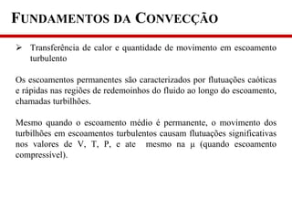 FUNDAMENTOS DA CONVECÇÃO
 Transferência de calor e quantidade de movimento em escoamento
turbulento
Os escoamentos permanentes são caracterizados por flutuações caóticas
e rápidas nas regiões de redemoinhos do fluido ao longo do escoamento,
chamadas turbilhões.
Mesmo quando o escoamento médio é permanente, o movimento dos
turbilhões em escoamentos turbulentos causam flutuações significativas
nos valores de V, T, P, e ate mesmo na μ (quando escoamento
compressível).
 