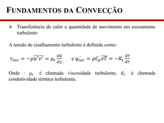 FUNDAMENTOS DA CONVECÇÃO
 Transferência de calor e quantidade de movimento em escoamento
turbulento
A tensão de cisalhamento turbulento é definida como:
𝜏 𝑡𝑢𝑟 = −𝜌𝑢′ 𝑣′ = 𝜇 𝑡
𝑑𝑢
𝑑𝑦
e 𝑞𝑡𝑢𝑟 = 𝜌𝐶 𝑝 𝑣𝑇 = −𝐾𝑡
𝑑𝑇
𝑑𝑌
Onde : 𝜇 𝑡 é chamada viscosidade turbulenta, 𝐾𝑡 é chamada
condutividade térmica turbulenta.
 