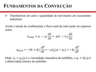 FUNDAMENTOS DA CONVECÇÃO
 Transferência de calor e quantidade de movimento em escoamento
turbulento
Assim a tensão de cisalhamento e fluxo total de calor pode ser expresso
como:
Onde: 𝑣 𝑡 = 𝜇 𝑡/𝜌 é a viscosidade cinemática de turbilhão, e 𝛼 𝑡 = 𝐾𝑡/𝜌 é
a difusividade térmica do turbilhão.
𝜏 𝑡𝑜𝑡𝑎𝑘 = 𝜇 − 𝜇 𝑡
𝑑𝑢
𝑑𝑦
= ρ(𝑣 − 𝑣 𝑡)
𝑑𝑢
𝑑𝑦
𝑞𝑡𝑜𝑡𝑎𝑙 = − 𝐾 + 𝐾𝑡
𝑑𝑇
𝑑𝑌
= −𝜌𝐶 𝑝(𝛼 − 𝛼 𝑡) = −𝐾𝑡
𝑑𝑇
𝑑𝑌
 