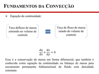 FUNDAMENTOS DA CONVECÇÃO
 Equação da continuidade:
Essa é a conservação da massa em forma diferencial, que também é
conhecida como equação da continuidade ou balanço de massa para
escoamento permanente bidimensional de fluido com densidade
constante
Taxa defluxo de massa
entrando no volume de
controle
Taxa de fluxo de massa
saindo do volume de
controle
𝑑𝑢
𝑑𝑥
+
𝑑𝑣
𝑑𝑦
= 0
 