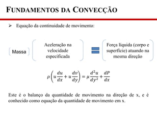 FUNDAMENTOS DA CONVECÇÃO
 Equação da continuidade de movimento:
Este é o balanço da quantidade de movimento na direção de x, e é
conhecido como equação da quantidade de movimento em x.
Aceleração na
velocidade
especificada
Força líquida (corpo e
superfície) atuando na
mesma direção
𝜌 𝑢
𝑑𝑢
𝑑𝑥
+ 𝑢
𝑑𝑣
𝑑𝑦
= 𝜇
𝑑2
𝑢
𝑑𝑦2 +
𝑑𝑃
𝑑𝑥
Massa
 