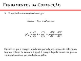 FUNDAMENTOS DA CONVECÇÃO
 Equação de conservação da energia:
Estabelece que a energia líquida transportada por convecção pelo fluido
fora do volume de controle é igual à energia líquida transferida para o
volume de controle por condução de calor.
𝜌𝐶 𝑝 𝑢
𝑑𝑇
𝑑𝑥
+ 𝑢
𝑑𝑇
𝑑𝑦
= 𝜇
𝑑2
𝑇
𝑑𝑥2 +
𝑑2
𝑇
𝑑𝑦2
𝐸𝑒𝑛𝑡𝑟𝑎 − 𝐸𝑠𝑎𝑖 = ∆𝐸𝑠𝑖𝑠𝑡𝑒𝑚𝑎
 
