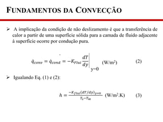  A implicação da condição de não deslizamento é que a transferência de
calor a partir de uma superfície sólida para a camada de fluido adjacente
à superfície ocorre por condução pura.
𝑞 𝑐𝑜𝑛𝑣 = 𝑞 𝑐𝑜𝑛𝑑 = −𝐾𝐹𝑙𝑢𝑖
𝑑𝑇
𝑑𝑦
y=0
(W/m2) (2)
 Igualando Eq. (1) e (2):
ℎ =
−𝐾 𝑓𝑙𝑢𝑖 𝑑𝑇 𝑑𝑦 𝑦=0
𝑇𝑠−𝑇∞
(W/m2.K) (3)
FUNDAMENTOS DA CONVECÇÃO
 