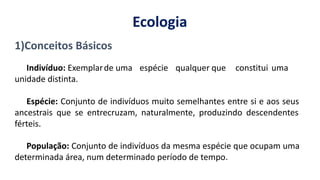 de uma espécie qualquer que constitui uma
1)Conceitos Básicos
Indivíduo: Exemplar
unidade distinta.
Espécie: Conjunto de indivíduos muito semelhantes entre si e aos seus
ancestrais que se entrecruzam, naturalmente, produzindo descendentes
férteis.
População: Conjunto de indivíduos da mesma espécie que ocupam uma
determinada área, num determinado período de tempo.
Ecologia
 