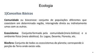 1)Conceitos Básicos
Comunidade ou biocenose: conjunto de populações diferentes que
coexistem em determinada região, interagindo direta ou indiretamente
umas com as outras.
Ecossistema: Conjuntoformado pela comunidade(meio biótico) e o
ambiente físico (meio abiótico). Ex: Lagoa, Deserto, Floresta, etc.
Biosfera: Conjunto de todos os ecossistemas do planeta; corresponde à
porção da Terra onde existe vida.
6
Ecologia
 