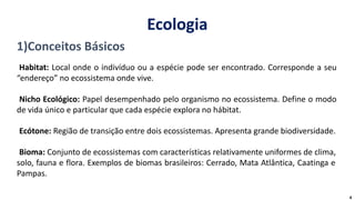 1)Conceitos Básicos
Habitat: Local onde o indivíduo ou a espécie pode ser encontrado. Corresponde a seu
“endereço” no ecossistema onde vive.
Nicho Ecológico: Papel desempenhado pelo organismo no ecossistema. Define o modo
de vida único e particular que cada espécie explora no hábitat.
Ecótone: Região de transição entre dois ecossistemas. Apresenta grande biodiversidade.
Bioma: Conjunto de ecossistemas com características relativamente uniformes de clima,
solo, fauna e flora. Exemplos de biomas brasileiros: Cerrado, Mata Atlântica, Caatinga e
Pampas.
4
Ecologia
 