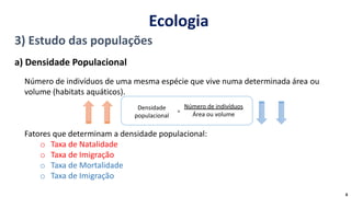 3) Estudo das populações
a) Densidade Populacional
Número de indivíduos de uma mesma espécie que vive numa determinada área ou
volume (habitats aquáticos).
Fatores que determinam a densidade populacional:
o Taxa de Natalidade
o Taxa de Imigração
o Taxa de Mortalidade
o Taxa de Imigração
Densidade
populacional
Número de indivíduos
Área ou volume
=
Ecologia
6
 