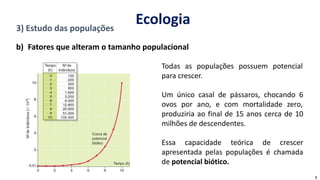 3) Estudo das populações
b) Fatores que alteram o tamanho populacional
Todas as populações possuem potencial
para crescer.
Um único casal de pássaros, chocando 6
ovos por ano, e com mortalidade zero,
produziria ao final de 15 anos cerca de 10
milhões de descendentes.
Essa capacidade teórica de crescer
apresentada pelas populações é chamada
de potencial biótico.
7
Ecologia
 