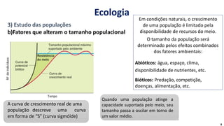 3) Estudo das populações
b)Fatores que alteram o tamanho populacional
Em condições naturais, o crescimento
de uma população é limitado pela
disponibilidade de recursos do meio.
O tamanho da população será
determinado pelos efeitos combinados
dos fatores ambientais:
Abióticos: água, espaço, clima,
disponibilidade de nutrientes, etc.
Bióticos: Predação, competição,
doenças, alimentação, etc.
A curva de crescimento real de uma
população descreve uma curva
em forma de “S” (curva sigmóide)
Quando uma população atinge a
capacidade suportada pelo meio, seu
tamanho passa a oscilar em torno de
um valor médio.
8
Ecologia
 