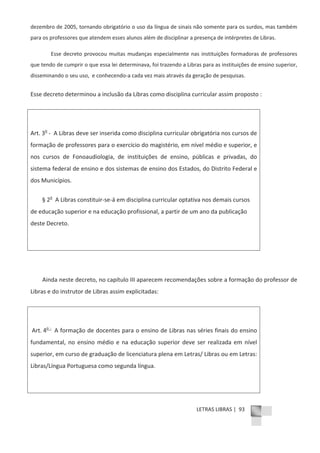 LETRAS LIBRAS | 93
dezembro de 2005, tornando obrigatório o uso da língua de sinais não somente para os surdos, mas também
para os professores que atendem esses alunos além de disciplinar a presença de intérpretes de Libras.
Esse decreto provocou muitas mudanças especialmente nas instituições formadoras de professores
que tendo de cumprir o que essa lei determinava, foi trazendo a Libras para as instituições de ensino superior,
disseminando o seu uso, e conhecendoͲa cada vez mais através da geração de pesquisas.
Esse decreto determinou a inclusão da Libras como disciplina curricular assim proposto :
Art. 3o
Ͳ A Libras deve ser inserida como disciplina curricular obrigatória nos cursos de
formação de professores para o exercício do magistério, em nível médio e superior, e
nos cursos de Fonoaudiologia, de instituições de ensino, públicas e privadas, do
sistema federal de ensino e dos sistemas de ensino dos Estados, do Distrito Federal e
dos Municípios.
§ 2o
A Libras constituirͲseͲá em disciplina curricular optativa nos demais cursos
de educação superior e na educação profissional, a partir de um ano da publicação
deste Decreto.
Ainda neste decreto, no capítulo III aparecem recomendações sobre a formação do professor de
Libras e do instrutor de Libras assim explicitadas:
Art. 4o Ͳ
A formação de docentes para o ensino de Libras nas séries finais do ensino
fundamental, no ensino médio e na educação superior deve ser realizada em nível
superior, em curso de graduação de licenciatura plena em Letras/ Libras ou em Letras:
Libras/Língua Portuguesa como segunda língua.
 