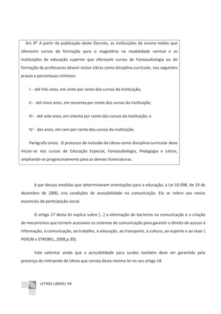 LETRAS LIBRAS| 94
Art. 9o
A partir da publicação deste Decreto, as instituições de ensino médio que
oferecem cursos de formação para o magistério na modalidade normal e as
instituições de educação superior que oferecem cursos de Fonoaudiologia ou de
formação de professores devem incluir Libras como disciplina curricular, nos seguintes
prazos e percentuais mínimos:
I Ͳ até três anos, em vinte por cento dos cursos da instituição;
II Ͳ até cinco anos, em sessenta por cento dos cursos da instituição;
III Ͳ até sete anos, em oitenta por cento dos cursos da instituição; e
IV Ͳ dez anos, em cem por cento dos cursos da instituição.
Parágrafo único. O processo de inclusão da Libras como disciplina curricular deve
iniciarͲse nos cursos de Educação Especial, Fonoaudiologia, Pedagogia e Letras,
ampliandoͲse progressivamente para as demais licenciaturas.
A par dessas medidas que determinavam orientações para a educação, a Lei 10.098, de 19 de
dezembro de 2000, cria condições de acessibilidade na comunicação. Ela se refere aos meios
essenciais de participação social.
O artigo 17 desta lei explica sobre [...] a eliminação de barreiras na comunicação e a criação
de mecanismos que tornem acessíveis os sistemas de comunicação para garantir o direito de acesso à
informação, à comunicação, ao trabalho, à educação, ao transporte, à cultura, ao esporte e ao lazer (
PERLIN e STROBEL, 2008,p.30).
Vale salientar ainda que a acessibilidade para surdos também deve ser garantida pela
presença do intérprete de Libras que consta desta mesma lei no seu artigo 18.
 