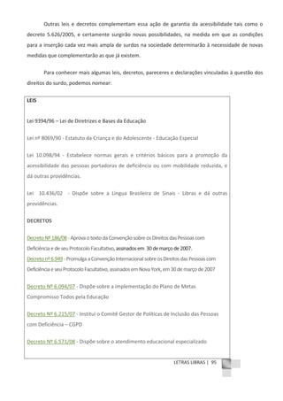 LETRAS LIBRAS | 95
Outras leis e decretos complementam essa ação de garantia da acessibilidade tais como o
decreto 5.626/2005, e certamente surgirão novas possibilidades, na medida em que as condições
para a inserção cada vez mais ampla de surdos na sociedade determinarão à necessidade de novas
medidas que complementarão as que já existem.
Para conhecer mais algumas leis, decretos, pareceres e declarações vinculadas à questão dos
direitos do surdo, podemos nomear:
LEIS
Lei 9394/96 – Lei de Diretrizes e Bases da Educação
Lei nº 8069/90 Ͳ Estatuto da Criança e do Adolescente Ͳ Educação Especial
Lei 10.098/94 Ͳ Estabelece normas gerais e critérios básicos para a promoção da
acessibilidade das pessoas portadoras de deficiência ou com mobilidade reduzida, e
dá outras providências.
Lei 10.436/02 Ͳ Dispõe sobre a Língua Brasileira de Sinais Ͳ Libras e dá outras
providências.
DECRETOS
DecretoNº186/08ͲAprovaotextodaConvençãosobreosDireitosdasPessoascom
DeficiênciaedeseuProtocoloFacultativo,assinadosem 30demarçode2007.
Decretonº6.949ͲPromulgaaConvençãoInternacionalsobreosDireitosdasPessoascom
DeficiênciaeseuProtocoloFacultativo,assinadosemNovaYork,em30demarçode2007
Decreto Nº 6.094/07 Ͳ Dispõe sobre a implementação do Plano de Metas
Compromisso Todos pela Educação
Decreto Nº 6.215/07 Ͳ Institui o Comitê Gestor de Políticas de Inclusão das Pessoas
com Deficiência – CGPD
Decreto Nº 6.571/08 Ͳ Dispõe sobre o atendimento educacional especializado
 