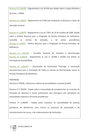 LETRAS LIBRAS| 96
Decreto nº 5.626/05 Ͳ Regulamenta a Lei 10.436 que dispõe sobre a Língua Brasileira
de Sinais – LIBRAS
Decreto nº 2.208/97 Ͳ Regulamenta Lei 9.394 que estabelece as diretrizes e bases da
educação nacional
Decreto nº 3.298/99 Ͳ Regulamenta a Lei no 7.853, de 24 de outubro de 1989, dispõe
sobre a Política Nacional para a Integração da Pessoa Portadora de Deficiência,
consolida as normas de proteção, e dá outras providências
Decreto nº 914/93 Ͳ Política Nacional para a Integração da Pessoa Portadora de
Deficiência.
Decreto nº 3.952/01 Ͳ Conselho Nacional de Combate à Discriminação
Decreto nº 5.296/04 Ͳ Regulamenta as Leis n° 10.048 e 10.098 com ênfase na
Promoção de Acessibilidade
Decreto nº 3.956/01 – (Convenção da Guatemala) Promulga a Convenção
Interamericana para a Eliminação de Todas as Formas de Discriminação contra as
Pessoas Portadoras de Deficiência
PORTARIAS
Portaria nº 976/06 Ͳ Determina critérios de acessibilidade a eventos do MEC
Portaria nº 1.793/94 Ͳ Dispõe sobre a necessidade de complementar os currículos de
formação de docentes e outros profissionais que interagem com portadores de
necessidades especiais e dá outras providências
Portaria nº 3.284/03 Ͳ Dispõe sobre requisitos de acessibilidade de pessoas
portadoras de deficiências, para instruir os processos de autorização e de
reconhecimento de cursos, e de credenciamento de instituições.
 