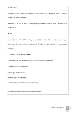 LETRAS LIBRAS | 97
RESOLUÇÕES
Resolução CNE/CEB nº 2/01 Ͳ Normal Ͳ Institui Diretrizes Nacionais para a Educação
Especial na Educação Básica
Resolução CNE/CP nº 1/02 Ͳ Diretrizes Curriculares Nacionais para a Formação de
Professores
AVISO
Aviso Circular nº 277/96 Ͳ Dirigido aos Reitores das IES solicitando a execução
adequada de uma política educacional dirigida aos portadores de necessidades
especiais
DOCUMENTOS INTERNACIONAIS
Convenção da ONU Sobre os Direitos das Pessoas com Deficiência.
Carta para o Terceiro Milênio
Declaração de Salamanca
Convenção da Guatemala
Declaração dos Direitos das Pessoas Deficientes
Declaração Internacional de Montreal sobre Inclusão
 