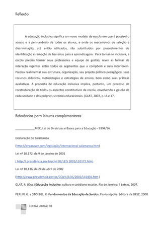 LETRAS LIBRAS| 98
Reflexão
A educação inclusiva significa um novo modelo de escola em que é possível o
acesso e a permanência de todos os alunos, e onde os mecanismos de seleção e
discriminação, até então utilizados, são substituídos por procedimentos de
identificação e remoção de barreiras para a aprendizagem. Para tornarͲse inclusiva, a
escola precisa formar seus professores e equipe de gestão, rever as formas de
interação vigentes entre todos os segmentos que a compõem e nela interferem.
Precisa realimentar sua estrutura, organização, seu projeto políticoͲpedagógico, seus
recursos didáticos, metodologias e estratégias de ensino, bem como suas práticas
avaliativas. A proposta de educação inclusiva implica, portanto, um processo de
reestruturação de todos os aspectos constitutivos da escola, envolvendo a gestão de
cada unidade e dos próprios sistemas educacionais. (GLAT, 2007, p.16 e 17.
Referências para leituras complementares
____________MEC, Lei de Diretrizes e Bases para a Educação Ͳ 9394/96.
Declaração de Salamanca
(http://lerparaver.com/legislação/internacional salamanca.htm)
Lei nº 10.172, de 9 de janeiro de 2001
( http:// presidência.gov.br/civil 03/LEIS 2001/L10172.htm)
Lei nº 10.436, de 24 de abril de 2002
(http://www.presidencia.gov.br/CCIVIL/LEIS/2002/L10436.htm )
GLAT, R. (Org.) Educação Inclusiva: cultura e cotidiano escolar. Rio de Janeiro: 7 Letras, 2007.
PERLIN, G. e STOEBEL, K. Fundamentos da Educação de Surdos. Florianópolis: Editora da UFSC, 2008.
 