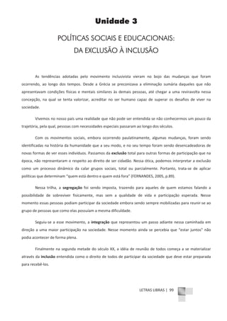 LETRAS LIBRAS | 99
Unidade 3
POLÍTICAS SOCIAIS E EDUCACIONAIS:
DA EXCLUSÃO À INCLUSÃO
As tendências adotadas pelo movimento inclusivista vieram no bojo das mudanças que foram
ocorrendo, ao longo dos tempos. Desde a Grécia se preconizava a eliminação sumária daqueles que não
apresentavam condições físicas e mentais similares às demais pessoas, até chegar a uma reviravolta nessa
concepção, na qual se tenta valorizar, acreditar no ser humano capaz de superar os desafios de viver na
sociedade.
Vivemos no nosso país uma realidade que não pode ser entendida se não conhecermos um pouco da
trajetória, pela qual, pessoas com necessidades especiais passaram ao longo dos séculos.
Com os movimentos sociais, embora ocorrendo paulatinamente, algumas mudanças, foram sendo
identificadas na história da humanidade que a seu modo, e no seu tempo foram sendo desencadeadoras de
novas formas de ver esses indivíduos. Passamos da exclusão total para outras formas de participação que na
época, não representaram o respeito ao direito de ser cidadão. Nessa ótica, podemos interpretar a exclusão
como um processo dinâmico da calar grupos sociais, total ou parcialmente. Portanto, trataͲse de aplicar
políticas que determinam “quem está dentro e quem está fora” (FERNANDES, 2005, p.89).
Nessa trilha, a segregação foi sendo imposta, trazendo para aqueles de quem estamos falando a
possibilidade de sobreviver fisicamente, mas sem a qualidade de vida e participação esperada. Nesse
momento essas pessoas podiam participar da sociedade embora sendo sempre mobilizadas para reunirͲse ao
grupo de pessoas que como elas possuíam a mesma dificuldade.
SeguiuͲse a esse movimento, a integração que representou um passo adiante nessa caminhada em
direção a uma maior participação na sociedade. Nesse momento ainda se percebia que “estar juntos” não
podia acontecer de forma plena.
Finalmente na segunda metade do século XX, a idéia de reunião de todos começa a se materializar
através da inclusão entendida como o direito de todos de participar da sociedade que deve estar preparada
para recebêͲlos.
 