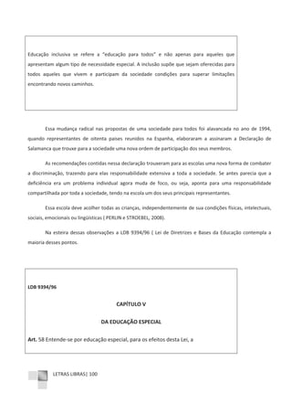 LETRAS LIBRAS| 100
Educação inclusiva se refere a “educação para todos” e não apenas para aqueles que
apresentam algum tipo de necessidade especial. A inclusão supõe que sejam oferecidas para
todos aqueles que vivem e participam da sociedade condições para superar limitações
encontrando novos caminhos.
Essa mudança radical nas propostas de uma sociedade para todos foi alavancada no ano de 1994,
quando representantes de oitenta paises reunidos na Espanha, elaboraram a assinaram a Declaração de
Salamanca que trouxe para a sociedade uma nova ordem de participação dos seus membros.
As recomendações contidas nessa declaração trouxeram para as escolas uma nova forma de combater
a discriminação, trazendo para elas responsabilidade extensiva a toda a sociedade. Se antes parecia que a
deficiência era um problema individual agora muda de foco, ou seja, aponta para uma responsabilidade
compartilhada por toda a sociedade, tendo na escola um dos seus principais representantes.
Essa escola deve acolher todas as crianças, independentemente de sua condições físicas, intelectuais,
sociais, emocionais ou lingüísticas ( PERLIN e STROEBEL, 2008).
Na esteira dessas observações a LDB 9394/96 ( Lei de Diretrizes e Bases da Educação contempla a
maioria desses pontos.
LDB 9394/96
CAPÍTULO V
DA EDUCAÇÃO ESPECIAL
Art. 58 EntendeͲse por educação especial, para os efeitos desta Lei, a
 