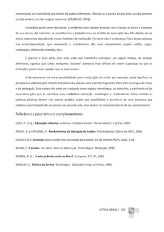 LETRAS LIBRAS | 103
mecanismos da intolerância que diante de outros diferentes, difundeͲse a crença de que eles, ou não pensam,
ou não sentem, ou não reagem como nós. (CAMPELO, 2001).
Entendida assim como desviante, a tendência será sempre procurar nas crianças os sinais e sintomas
do seu desvio. Ao contrário, se acreditarmos e trabalharmos no sentido de superação das dificuldades desse
aluno, estaremos descobrindo novas maneiras de realização. Portanto não é a presença física dessas pessoas
nas escolas/sociedade, que representa o atendimento das suas necessidades (sejam surdos, cegos,
surdocegos, deficientes mentais, etc.).
É preciso ir mais além, pois uma visão que mantenha restrições, por algum motivo, de pessoas
diferentes, significa que talvez estejamos “criando” barreiras mais difíceis de serem superadas do que as
limitações podem levar aqueles que as apresentam.
O desvelamento de novas possibilidades para a educação do surdo, por exemplo, pode significar na
perspectiva adotada pelo modelo brasileiro não apenas uma questão lingüística. Para além da língua de sinais
e do português. Essa escola não pode ser traduzida como espaço monolingue, ao contrário, o confronto se faz
necessário para que se constitua uma verdadeira educação: multilingüe e multicultural. Nesse sentido as
políticas públicas devem não apenas projetar ações que possibilitem a existência de uma estrutura que
viabilize a participação desses alunos nas salas de aula, mas devem ser impulsionadoras do seu cumprimento.
Referências para leituras complementares
GLAT, R. (Org,) Educação Inclusiva: cultura e cotidiano escolar. Rio de Janeiro: 7 Letras, 2007.
PERLIN, G. e STROEBEL, K. Fundamentos da Educação de Surdos. Florianópolis: Editora da UFSC, 2008.
SASSAKI, R. K. Inclusão: construindo uma sociedade para todos. Rio de Janeiro: WVA, 2002, 4 ed.
SKLIAR, C. A surdez: um olhar sobre as diferenças. Porto Alegre: Mediação, 1998.
SOARES, M.A.L. A educação do surdo no Brasil. Campinas: EDUSF, 1999.
WRIGLEY, O. Política da Surdez. Washington: Gallaudet University Press, 1996.
 
