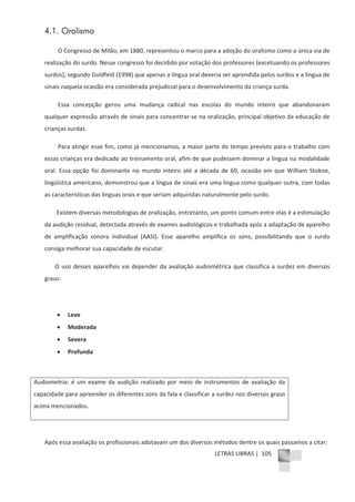 LETRAS LIBRAS | 105
4.1. Oralismo
O Congresso de Milão, em 1880, representou o marco para a adoção do oralismo como a única via de
realização do surdo. Nesse congresso foi decidido por votação dos professores (excetuando os professores
surdos), segundo Goldfeld (1998) que apenas a língua oral deveria ser aprendida pelos surdos e a língua de
sinais naquela ocasião era considerada prejudicial para o desenvolvimento da criança surda.
Essa concepção gerou uma mudança radical nas escolas do mundo inteiro que abandonaram
qualquer expressão através de sinais para concentrarͲse na oralização, principal objetivo da educação de
crianças surdas.
Para atingir esse fim, como já mencionamos, a maior parte do tempo previsto para o trabalho com
essas crianças era dedicado ao treinamento oral, afim de que pudessem dominar a língua na modalidade
oral. Essa opção foi dominante no mundo inteiro até a década de 60, ocasião em que William Stokoe,
lingüística americano, demonstrou que a língua de sinais era uma língua como qualquer outra, com todas
as características das línguas orais e que seriam adquiridas naturalmente pelo surdo.
Existem diversas metodologias de oralização, entretanto, um ponto comum entre elas é a estimulação
da audição residual, detectada através de exames audiológicos e trabalhada após a adaptação de aparelho
de amplificação sonora individual (AASI). Esse aparelho amplifica os sons, possibilitando que o surdo
consiga melhorar sua capacidade de escutar.
O uso desses aparelhos vai depender da avaliação audiométrica que classifica a surdez em diversos
graus:
x Leve
x Moderada
x Severa
x Profunda
Audiometria: é um exame da audição realizado por meio de instrumentos de avaliação da
capacidade para apreender os diferentes sons da fala e classificar a surdez nos diversos graus
acima mencionados.
Após essa avaliação os profissionais adotavam um dos diversos métodos dentre os quais passamos a citar:
 