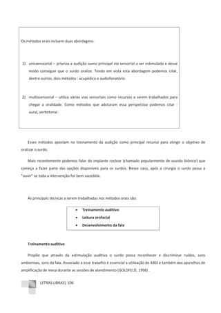 LETRAS LIBRAS| 106
Os métodos orais incluem duas abordagens:
1) unissenssorial – prioriza a audição como principal via sensorial a ser estimulada e desse
modo conseguir que o surdo oralize. Tendo em vista esta abordagem podemos citar,
dentre outros, dois métodos : acupédico e audiofonatório.
2) multissensorial – utiliza várias vias sensoriais como recursos a serem trabalhados para
chegar a oralidade. Como métodos que adotaram essa perspectiva podemos citar :
aural, verbotonal.
Esses métodos apostam no treinamento da audição como principal recurso para atingir o objetivo de
oralizar o surdo.
Mais recentemente podemos falar do implante coclear (chamado popularmente de ouvido biônico) que
começa a fazer parte das opções disponíveis para os surdos. Nesse caso, após a cirurgia o surdo passa a
”ouvir” se toda a intervenção for bem sucedida.
As principais técnicas a serem trabalhadas nos métodos orais são:
x Treinamento auditivo
x Leitura orofacial
x Desenvolvimento da fala
Treinamento auditivo
Propõe que através da estimulação auditiva o surdo possa reconhecer e discriminar ruídos, sons
ambientais, sons da fala. Associado a esse trabalho é essencial a utilização de AASI e também dos aparelhos de
amplificação de mesa durante as sessões de atendimento (GOLDFELD, 1998) .
 