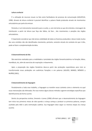 LETRAS LIBRAS | 107
Leitura orofacial
É a utilização de recursos visuais na fala como facilitadores do processo de comunicação (GOLDFELD,
1998). Através da leitura orofacial é possível identificar a palavra falada produzida através de movimentos
articulatórios por parte do emissor.
Portanto, é um instrumento necessário para o surdo, e, com ela tentaͲse que ele entenda a mensagem do
interlocutor a partir da leitura que faça dos lábios, da face , dos movimentos e posições dos órgãos
articulatórios.
É importante considerar que não temos visibilidade de todos os fonemas produzidos e desse modo muitos
dos sons emitidos não são identificados claramente, portanto, somente através do contexto do que é dito,
podeͲse fazer a complementação da ideia.
O desenvolvimento da fala
São exercícios realizados para a mobilidade e tonicidade dos órgãos fonoarticulatórios na fonação, lábios,
mandíbula, etc, além de exercícios de respiração e relaxamento.
Após a preparação dos órgãos fonatórios deveͲse partir das produções espontâneas para irem se
transformando essas produções em autênticas fonações e em palavras (AGUDO; MANSO; MÈNDES y
MUÑOZ,2001).
O desenvolvimento da linguagem
Paralelamente a todo esse trabalho, a linguagem se mantêm nesse contexto como o elemento no qual
essas intervenções são efetivadas. Por esse motivo alguns desses métodos sugerem estratégias específicas que
identificaremos de forma sucinta
Dentro da perspectiva oralista, Simonek e Lemes (1990) afirmam que o desenvolvimento da linguagem
tem início nos primeiros meses de vida quando a criança começa a produzir as primeiras palavras, sempre
auxiliada pelo AASI e pela estimulação auditiva. Sua linguagem deve seguir as mesmas etapas da criança
ouvinte.
 