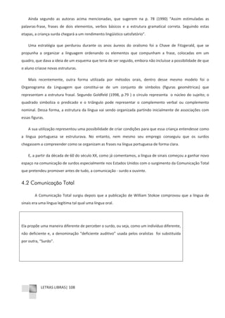 LETRAS LIBRAS| 108
Ainda segundo as autoras acima mencionadas, que sugerem na p. 78 (1990) “Assim estimuladas as
palavrasͲfrase, frases de dois elementos, verbos básicos e a estrutura gramatical correta. Seguindo estas
etapas, a criança surda chegará a um rendimento lingüístico satisfatório”.
Uma estratégia que perdurou durante os anos áureos do oralismo foi a Chave de Fitzgerald, que se
propunha a organizar a linguagem ordenando os elementos que compunham a frase, colocadas em um
quadro, que dava a ideia de um esquema que teria de ser seguido, embora não incluísse a possibilidade de que
o aluno criasse novas estruturas.
Mais recentemente, outra forma utilizada por métodos orais, dentro desse mesmo modelo foi o
Organograma da Linguagem que constituiͲse de um conjunto de símbolos (figuras geométricas) que
representam a estrutura frasal. Segundo Goldfeld (1998, p.79 ) o círculo representa o núcleo do sujeito; o
quadrado simboliza o predicado e o triângulo pode representar o complemento verbal ou complemento
nominal. Dessa forma, a estrutura da língua vai sendo organizada partindo inicialmente de associações com
essas figuras.
A sua utilização representou uma possibilidade de criar condições para que essa criança entendesse como
a língua portuguesa se estruturava. No entanto, nem mesmo seu emprego conseguiu que os surdos
chegassem a compreender como se organizam as frases na língua portuguesa de forma clara.
E, a partir da década de 60 do século XX, como já comentamos, a língua de sinais começou a ganhar novo
espaço na comunicação de surdos especialmente nos Estados Unidos com o surgimento da Comunicação Total
que pretendeu promover antes de tudo, a comunicação Ͳ surdo x ouvinte.
4.2 Comunicação Total
A Comunicação Total surgiu depois que a publicação de William Stokoe comprovou que a língua de
sinais era uma língua legítima tal qual uma língua oral.
Ela propõe uma maneira diferente de perceber o surdo, ou seja, como um indivíduo diferente,
não deficiente e, a denominação “deficiente auditivo” usada pelos oralistas foi substituída
por outra, “Surdo”.
 