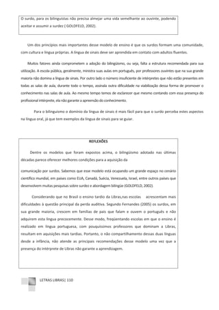 LETRAS LIBRAS| 110
O surdo, para os bilinguistas não precisa almejar uma vida semelhante ao ouvinte, podendo
aceitar e assumir a surdez ( GOLDFELD, 2002).
Um dos princípios mais importantes desse modelo de ensino é que os surdos formam uma comunidade,
com cultura e língua próprias. A língua de sinais deve ser aprendida em contato com adultos fluentes.
Muitos fatores ainda comprometem a adoção do bilingüismo, ou seja, falta a estrutura recomendada para sua
utilização. A escola pública, geralmente, ministra suas aulas em português, por professores ouvintes que na sua grande
maioria não domina a língua de sinais. Por outro lado o número insuficiente de intérpretes que não estão presentes em
todas as salas de aula, durante todo o tempo, assinala outra dificuldade na viabilização dessa forma de promover o
conhecimento nas salas de aula. Ao mesmo tempo temos de esclarecer que mesmo contando com essa presença do
profissional intérprete, ela não garante a apreensão do conhecimento.
Para o bilinguismo o domínio da língua de sinais é mais fácil para que o surdo perceba estes aspectos
na língua oral, já que tem exemplos da língua de sinais para se guiar.
REFLEXÕES
Dentre os modelos que foram expostos acima, o bilingüismo adotado nas últimas
décadas parece oferecer melhores condições para a aquisição da
comunicação por surdos. Sabemos que esse modelo está ocupando um grande espaço no cenário
científico mundial, em paises como EUA, Canadá, Suécia, Venezuela, Israel, entre outros países que
desenvolvem muitas pesquisas sobre surdez e abordagem bilíngüe (GOLDFELD, 2002).
Considerando que no Brasil o ensino tardio da Libras,nas escolas acrescentam mais
dificuldades à questão principal da perda auditiva. Segundo Fernandes (2005) os surdos, em
sua grande maioria, crescem em famílias de pais que falam e ouvem o português e não
adquirem esta língua precocemente. Desse modo, freqüentando escolas em que o ensino é
realizado em língua portuguesa, com pouquíssimos professores que dominam a Libras,
resultam em aquisições mais tardias. Portanto, o não compartilhamento dessas duas línguas
desde a infância, não atende as principais recomendações desse modelo uma vez que a
presença do intérprete de Libras não garante a aprendizagem.
 