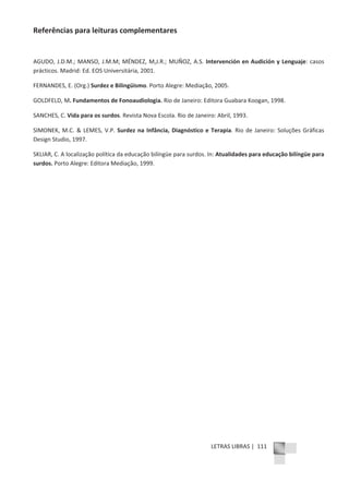 LETRAS LIBRAS | 111
Referências para leituras complementares
AGUDO, J.D.M.; MANSO, J.M.M; MÉNDEZ, M,J.R.; MUÑOZ, A.S. Intervención en Audición y Lenguaje: casos
prácticos. Madrid: Ed. EOS Universitária, 2001.
FERNANDES, E. (Org.) Surdez e Bilingüismo. Porto Alegre: Mediação, 2005.
GOLDFELD, M. Fundamentos de Fonoaudiologia. Rio de Janeiro: Editora Guabara Koogan, 1998.
SANCHES, C. Vida para os surdos. Revista Nova Escola. Rio de Janeiro: Abril, 1993.
SIMONEK, M.C. & LEMES, V.P. Surdez na Infância, Diagnóstico e Terapia. Rio de Janeiro: Soluções Gráficas
Design Studio, 1997.
SKLIAR, C. A localização política da educação bilíngüe para surdos. In: Atualidades para educação bilíngüe para
surdos. Porto Alegre: Editora Mediação, 1999.
 