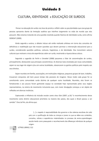 LETRAS LIBRAS| 112
Unidade 5
CULTURA, IDENTIDADE x EDUCAÇÃO DE SURDOS
Pensar na educação de surdos nos leva de pronto a refletir sobre as peculiaridades que esse grupo de
pessoas apresenta diante da limitação auditiva que interfere largamente na visão de mundo que elas
possuem. Não estamos tratando de uma questão resolvida quando falamos de identidade surda, como afirma
DORZIAT (2009).
Ainda segundo a autora, o debate inócuo até então realizado orbitava em torno dos conceitos de
deficiência e reabilitação que não traziam questões que devem permear a intervenção educacional para a
surdez, considerando questões políticas, culturais, lingüísticas, e de identidade. Elas transmitem valores
culturais que motivam a troca de experiências sobre ser surdo, mostrando a riqueza dessa cultura.
Seguindo a sugestão de Perlin e Stroebel (2008) passamos a falar de concentrações de surdos,
principalmente, destacando suas principais características. As diversas lutas encetadas por essas comunidades
sejam no seu lugar de origem e/ou em outras localidades, alavancaram os ganhos políticos pelo respeito aos
seus direitos.
Sejam reunidos em família, associações, em instituições religiosas, pequenos grupos de lazer, trabalho,
trouxeram conquistas até bem pouco tempo não possíveis de imaginar. Desse modo cada grupo foi se
constituindo como comunidade surda distinta de qualquer outra localidade. Reunidos, eles foram se
fortalecendo e aos poucos foram ganhando espaço na sociedade hoje representada pelos seus órgãos
representativos, na esteira do movimento inclusivista que, com maior divulgação começou a ser objeto de
reflexões em diversas instâncias.
Capturando a influência da inclusão escolar como citou Glat (2007, p.16) “o reconhecimento desse
movimento como diretriz educacional prioritária na maioria dos países, dos quais o Brasil passou a ser
sentido”. Para tal fim, ela afirma que:
[...] o respeito à responsabilidade dos governos e dos sistemas escolares de cada
país com a qualificação de todas as crianças e jovens no que se refere aos conteúdos,
conceitos, valores e experiências materializadas no processo de ensino-aprendizagem
escolar tendo como pressuposto o reconhecimento das diferenças individuais de qualquer
origem.
 