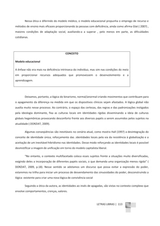 LETRAS LIBRAS | 113
Nessa ótica e diferindo do modelo médico, o modelo educacional propunha o emprego de recurso e
métodos de ensino mais eficazes proporcionando às pessoas com deficiência, ainda como afirma Glat ( 2007) ,
maiores condições de adaptação social, auxiliandoͲa a superar , pelo menos em parte, as dificuldades
cotidianas.
CONCEITO
Modelo educacional
A ênfase não era mais na deficiência intrínseca do indivíduo, mas sim nas condições do meio
em proporcionar recursos adequados que promovessem o desenvolvimento e a
aprendizagem.
Deixamos, portanto, a lógica do binarismo, normal/anormal criando movimentos que contribuam para
o apagamento da diferença na medida em que os dispositivos clínicos sejam afastados. A lógica global não
auxilia muito nesse processo. Ao contrário, o espaço das certezas, das regras e das padronizações instigados
pela ideologia dominante, fixa as culturas locais em identidades rígidas disseminando a ideia de culturas
globais hegemônicas provocando desconforto frente aos diversos papéis a serem assumidos pelos sujeitos na
atualidade ( DORZIAT, 2009).
Algumas conseqüências são inevitáveis no cenário atual, como mostra Hall (1997) a desintegração do
conceito de identidade única; reforçamento das .identidades locais pela via da resistência à globalização e a
aceitação de um inevitável hibridismo nas identidades. Desse modo reforçando as identidades locais é possível
desmistificar a imagem de unificação em torno do modelo capitalista liberal.
“No entanto, o contexto multifacetado coloca esses sujeitos frente a situações muito diversificadas,
exigindo deles a incorporação de diferentes papéis sociais, o que demanda uma organização menos rígida” (
DORZIAT, 2009, p.18). Nesse sentido se adotamos um discurso que possa evitar a expressão do poder,
estaremos na trilha para iniciar um processo de desvendamento das sinuosidades do poder, desconstruindo a
lógica existente para criar uma nova lógica de convivência social
Seguindo a ótica da autora, as identidades ao invés de apagadas, são vistas no contexto complexo que
envolve comportamentos, crenças, valores.
 