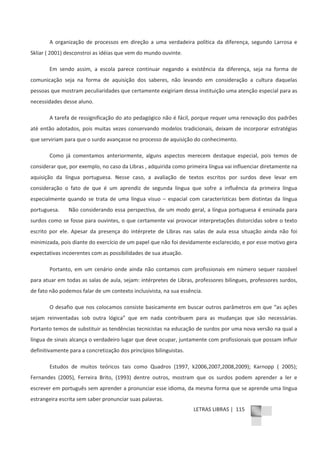 LETRAS LIBRAS | 115
A organização de processos em direção a uma verdadeira política da diferença, segundo Larrosa e
Skliar ( 2001) desconstroi as idéias que vem do mundo ouvinte.
Em sendo assim, a escola parece continuar negando a existência da diferença, seja na forma de
comunicação seja na forma de aquisição dos saberes, não levando em consideração a cultura daquelas
pessoas que mostram peculiaridades que certamente exigiriam dessa instituição uma atenção especial para as
necessidades desse aluno.
A tarefa de ressignificação do ato pedagógico não é fácil, porque requer uma renovação dos padrões
até então adotados, pois muitas vezes conservando modelos tradicionais, deixam de incorporar estratégias
que serviriam para que o surdo avançasse no processo de aquisição do conhecimento.
Como já comentamos anteriormente, alguns aspectos merecem destaque especial, pois temos de
considerar que, por exemplo, no caso da Libras , adquirida como primeira língua vai influenciar diretamente na
aquisição da língua portuguesa. Nesse caso, a avaliação de textos escritos por surdos deve levar em
consideração o fato de que é um aprendiz de segunda língua que sofre a influência da primeira língua
especialmente quando se trata de uma língua visuo – espacial com características bem distintas da língua
portuguesa. Não considerando essa perspectiva, de um modo geral, a língua portuguesa é ensinada para
surdos como se fosse para ouvintes, o que certamente vai provocar interpretações distorcidas sobre o texto
escrito por ele. Apesar da presença do intérprete de Libras nas salas de aula essa situação ainda não foi
minimizada, pois diante do exercício de um papel que não foi devidamente esclarecido, e por esse motivo gera
expectativas incoerentes com as possibilidades de sua atuação.
Portanto, em um cenário onde ainda não contamos com profissionais em número sequer razoável
para atuar em todas as salas de aula, sejam: intérpretes de Libras, professores bilingues, professores surdos,
de fato não podemos falar de um contexto inclusivista, na sua essência.
O desafio que nos colocamos consiste basicamente em buscar outros parâmetros em que “as ações
sejam reinventadas sob outra lógica” que em nada contribuem para as mudanças que são necessárias.
Portanto temos de substituir as tendências tecnicistas na educação de surdos por uma nova versão na qual a
língua de sinais alcança o verdadeiro lugar que deve ocupar, juntamente com profissionais que possam influir
definitivamente para a concretização dos princípios bilinguistas.
Estudos de muitos teóricos tais como Quadros (1997, k2006,2007,2008,2009); Karnopp ( 2005);
Fernandes (2005), Ferreira Brito, (1993) dentre outros, mostram que os surdos podem aprender a ler e
escrever em português sem aprender a pronunciar esse idioma, da mesma forma que se aprende uma língua
estrangeira escrita sem saber pronunciar suas palavras.
 
