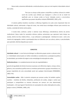 LETRAS LIBRAS| 116
Desse modo, estaremos defendendo o multiculturalismo, como um real respeito à diversidade cultural
dos surdos.
Para que as crianças surdas possam compartilhar as práticas culturais do contexto
social dos ouvintes cujos símbolos que impregnam a cultura só vão se revestir de
significado para as crianças surdas se houver interações sociais e comunicativas
significativas que possam decodificar símbolos (FERNANDES, 2005, p.92).
O sistema público brasileiro reconhece a diferença lingüística do surdo como importante fator de
identidade cultural, valorizando a língua de sinais, mas ainda busca estratégias eficazes para ensináͲla nas
escolas, a exemplo de tantos outros países.
A escola deve, conhecer, aceitar e valorizar essas diferenças, entendendoͲas dentro do prisma
multicultural. Desse modo foi necessário eliminar práticas exclusivistas que operaram tanto tempo nas
escolas, dentro da ótica médicoͲclínica , e que utilizavam a patologização individual do aluno como uma
maneira de segregação e adotar a participação desse ser diferente com sua cultura, valores, e peculiaridades
para aprender, distintas daqueles que ouvem.
CONCEITOS
Identidade cultural – é uma forma de distinguir os diferentes grupos sociais e culturais entre
si. A identidade cultural pode ser melhor entendida se considerarmos a produção da política
da identidade, que também dá origem a esta metodologia da educação de surdos.
Multiculturalismo – é o estabelecimento de níveis de respeitabilidade e
garantia de igualdade de direitos humanos às pessoas com diferentes origens, crenças, etnias,
gêneros; uma convivência pacífica entre os membros pertencentes a grupos minoritários e os
grupos majoritários de uma comunidade social sem qualquer discriminação (FERNANDES,
2005, P.91).
Comunidades surdas – Não é somente composta por pessoas surdas, há também sujeitos
ouvintes – membros da família, intérpretes, professores de surdos, amigos e outros que
participam e compartilham os mesmos interesses em comuns em uma determinada
localização (...) Em que lugares? Geralmente em associações de surdos, federações de surdos,
igrejas e outros ( STROEBEL, 2008, p.29).
 