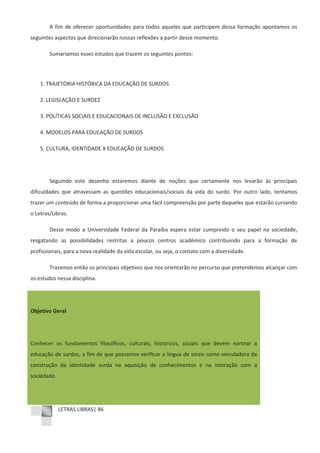 LETRAS LIBRAS| 86
A fim de oferecer oportunidades para todos aqueles que participem dessa formação apontamos os
seguintes aspectos que direcionarão nossas reflexões a partir desse momento.
Sumariamos esses estudos que trazem os seguintes pontos:
1. TRAJETÓRIA HISTÓRICA DA EDUCAÇÃO DE SURDOS
2. LEGISLAÇÃO E SURDEZ
3. POLÍTICAS SOCIAIS E EDUCACIONAIS DE INCLUSÃO E EXCLUSÃO
4. MODELOS PARA EDUCAÇÃO DE SURDOS
5. CULTURA, IDENTIDADE X EDUCAÇÃO DE SURDOS
Seguindo este desenho estaremos diante de noções que certamente nos levarão às principais
dificuldades que atravessam as questões educacionais/sociais da vida do surdo. Por outro lado, tentamos
trazer um conteúdo de forma a proporcionar uma fácil compreensão por parte daqueles que estarão cursando
o Letras/Libras.
Desse modo a Universidade Federal da Paraíba espera estar cumprindo o seu papel na sociedade,
resgatando as possibilidades restritas a poucos centros acadêmico contribuindo para a formação de
profissionais, para a nova realidade da vida escolar, ou seja, o contato com a diversidade.
Trazemos então os principais objetivos que nos orientarão no percurso que pretendemos alcançar com
os estudos nessa disciplina.
Objetivo Geral
Conhecer os fundamentos filosóficos, culturais, históricos, sociais que devem nortear a
educação de surdos, a fim de que possamos verificar a língua de sinais como veiculadora da
construção da identidade surda na aquisição de conhecimentos e na interação com a
sociedade.
 