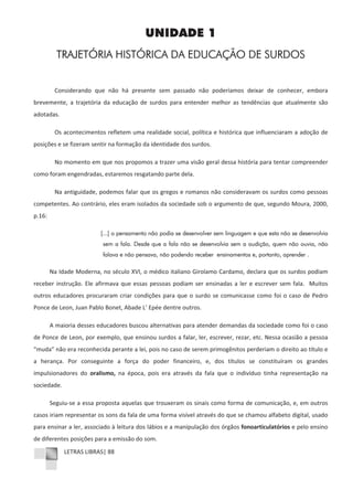 LETRAS LIBRAS| 88
UNIDADE 1
TRAJETÓRIA HISTÓRICA DA EDUCAÇÃO DE SURDOS
Considerando que não há presente sem passado não poderíamos deixar de conhecer, embora
brevemente, a trajetória da educação de surdos para entender melhor as tendências que atualmente são
adotadas.
Os acontecimentos refletem uma realidade social, política e histórica que influenciaram a adoção de
posições e se fizeram sentir na formação da identidade dos surdos.
No momento em que nos propomos a trazer uma visão geral dessa história para tentar compreender
como foram engendradas, estaremos resgatando parte dela.
Na antiguidade, podemos falar que os gregos e romanos não consideravam os surdos como pessoas
competentes. Ao contrário, eles eram isolados da sociedade sob o argumento de que, segundo Moura, 2000,
p.16:
[...] o pensamento não podia se desenvolver sem linguagem e que esta não se desenvolvia
sem a fala. Desde que a fala não se desenvolvia sem a audição, quem não ouvia, não
falava e não pensava, não podendo receber ensinamentos e, portanto, aprender .
Na Idade Moderna, no século XVI, o médico italiano Girolamo Cardamo, declara que os surdos podiam
receber instrução. Ele afirmava que essas pessoas podiam ser ensinadas a ler e escrever sem fala. Muitos
outros educadores procuraram criar condições para que o surdo se comunicasse como foi o caso de Pedro
Ponce de Leon, Juan Pablo Bonet, Abade L’ Epée dentre outros.
A maioria desses educadores buscou alternativas para atender demandas da sociedade como foi o caso
de Ponce de Leon, por exemplo, que ensinou surdos a falar, ler, escrever, rezar, etc. Nessa ocasião a pessoa
“muda” não era reconhecida perante a lei, pois no caso de serem primogênitos perderiam o direito ao título e
a herança. Por conseguinte a força do poder financeiro, e, dos títulos se constituíram os grandes
impulsionadores do oralismo, na época, pois era através da fala que o indivíduo tinha representação na
sociedade.
SeguiuͲse a essa proposta aquelas que trouxeram os sinais como forma de comunicação, e, em outros
casos iriam representar os sons da fala de uma forma visível através do que se chamou alfabeto digital, usado
para ensinar a ler, associado à leitura dos lábios e a manipulação dos órgãos fonoarticulatórios e pelo ensino
de diferentes posições para a emissão do som.
 
