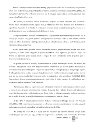 LETRAS LIBRAS | 89
A Idade Contemporânea trouxe a visão clínica [...] equivocada quanto aos seus princípios, que procurava
a todo custo acabar com aquilo que não podia ser tratado, curado na maioria das vezes (MOURA, 2000, p.26).
A única forma de “salvar” o surdo seria através do uso da fala, pela restauração da audição, pois se ela fosse
restaurada, a fala também o seria.
No entanto, os insucessos obtidos através dessa proposta não foram suficientes para convencer a
maioria desses educadores oralistas. Apesar disso, o médico Jean Itard após dezesseis anos de tentativas e
experiências frustradas de oralização de surdos sem conseguir atingir os objetivos desejados, rendeuͲse ao
fato de que o surdo pode ser educado através da língua de sinais.
O Congresso de Milão realizado em 1880 declarou a superioridade do método oral puro sobre o uso de
sinais o que provocou uma grande polêmica entre professores ouvintes e surdos (a estes não foi permitido
votar), em defesa do oralismo e da língua de sinais, tendo esta última sido batida na preferência da grande
maioria de professores ouvintes.
A partir desse evento que teve o maior impacto na educação, se considerarmos os cem anos de sua
hegemonia, os surdos foram subjugados às práticas ouvintistas. Ficou legitimado que apenas a língua oral
deveria ser aprendida pelos surdos, sendo a língua de sinais considerada como prejudicial para o
desenvolvimento dessa criança.
Um grande processo de mudança se desencadeou e foi logo adotado pela maioria das escolas, em
oposição à educação do século XVIII. Naquele momento acreditavaͲse que o surdo poderia desenvolverͲse
como os ouvintes aprendendo apenas a língua oral. Desse modo, a oralização passou a ser o principal objetivo
da educação da criança surda e para que ela pudesse dominar essa forma de comunicação passava a maior
parte de seu tempo recebendo treinamento oral e se dedicando a este aprendizado (GOLDFELD, 1998).
Estamos diante de uma perspectiva que destacava a visão clínica da surdez e através da reabilitação da fala e
treinamento auditivo buscavam “curar’ os surdos.
Portanto, essa idéia deu origem ao modelo educacional denominado oralismo que durante um século
se manteve como proposta principal para a educação de surdos. Com a adoção desse modelo educacional
foram abandonadas cultura e identidade surdas. Desse modo, as idéias pregadas pelo oralismo orientavam
que os surdos deveriam ter uma identidade comum com os ouvintes, ou seja, a língua.
O 2º, o 3º e 4º Congressos Internacionais do Surdo realizados em Chicago, Genève e em Paris, em
1893, 1896 e 1900, respectivamente, decidiramͲse a favor de um sistema combinado de instrução e/ou pelo
oralismo puro, mantendo a situação preconizada pelo Congresso de Milão.
No começo do século XX já se ouvia falar dos insucessos do oralismo, trazendo consigo outras
conotações para os surdos, ou seja, quando não progrediam na oralidade, eram considerados deficientes
 