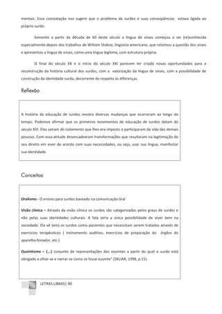 LETRAS LIBRAS| 90
mentais. Essa constatação nos sugere que o problema da surdez e suas conseqüências estava ligada ao
próprio surdo.
Somente a partir da década de 60 deste século a língua de sinais começou a ser (re)conhecida
especialmente depois dos trabalhos de William Stokoe, lingüista americano, que retomou a questão dos sinais
e apresentou a língua de sinais, como uma língua legítima, com estrutura própria.
O final do século XX e o início do século XXI parecem ter criado novas oportunidades para a
reconstrução da história cultural dos surdos, com a valorização da língua de sinais, com a possibilidade de
construção da identidade surda, decorrente do respeito às diferenças.
Reflexão
A história da educação de surdos mostra diversas mudanças que ocorreram ao longo do
tempo. Podemos afirmar que os primeiros movimentos de educação de surdos datam do
século XVI. Eles saíram do isolamento que lhes era imposto e participaram da vida das demais
pessoas. Com essa atitude desencadearam transformações que resultaram na legitimação do
seu direito em viver de acordo com suas necessidades, ou seja, usar sua língua, manifestar
sua identidade.
Conceitos
Oralismo Ͳ O ensino para surdos baseado na comunicação oral
Visão clínica – Através da visão clínica os surdos são categorizados pelos graus de surdez e
não pelas suas identidades culturais. A fala seria a única possibilidade de viver bem na
sociedade. Ela vê (em) os surdos como pacientes que necessitam serem tratados através de
exercícios terapêuticos ( treinamento auditivo, exercícios de preparação do órgãos do
aparelho fonador, etc.)
Ouvintismo – (...) conjunto de representações dos ouvintes a partir do qual o surdo está
obrigado a olharͲse e narrarͲse como se fosse ouvinte” (SKLIAR, 1998, p.15).
 