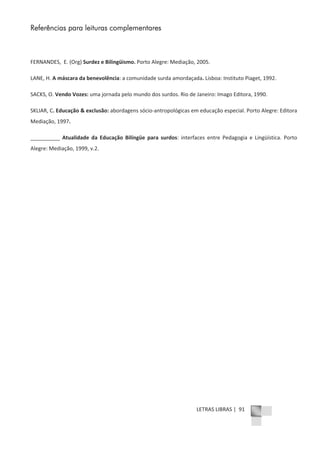 LETRAS LIBRAS | 91
Referências para leituras complementares
FERNANDES, E. (Org) Surdez e Bilingüismo. Porto Alegre: Mediação, 2005.
LANE, H. A máscara da benevolência: a comunidade surda amordaçada. Lisboa: Instituto Piaget, 1992.
SACKS, O. Vendo Vozes: uma jornada pelo mundo dos surdos. Rio de Janeiro: Imago Editora, 1990.
SKLIAR, C. Educação & exclusão: abordagens sócioͲantropológicas em educação especial. Porto Alegre: Editora
Mediação, 1997.
__________ Atualidade da Educação Bilíngüe para surdos: interfaces entre Pedagogia e Lingüística. Porto
Alegre: Mediação, 1999, v.2.
 